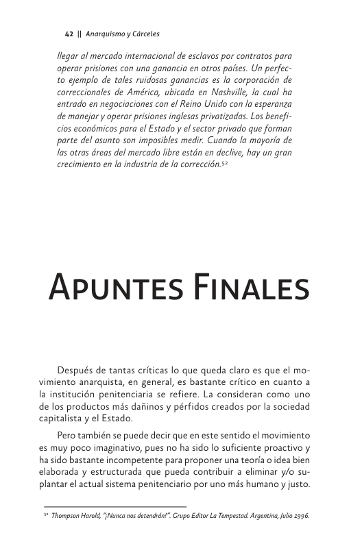 42 1| Anarquismo y Cérceles  llegar al mercado internacional de esclavos por contratos para operar prisiones con una ganancia en otros pafses. Un perfec- to ejemplo de tales ruidosas ganancias es fo corporacién de correccionales de América, ubicada en Nashuille, la cual ha entrado en negociaciones con el Reino Unido con la esperanza de mansjar y operar prisiones inglesas privatizadas. Los benefi- cios econémicos para el Estado y el sector privado que forman parte del asunto son imposibles medir. Cuando la mayoria de as otras dreas del mercado libre estdn en declive, hay un gran crecimiento en la industria de la correccién.s*  APUNTES FINALES  Después de tantas criticas lo que queda claro es que el mo- vimiento anarquista, en general, es bastante critico en cuanto a la institucién penitenciaria se refiere. La consideran como uno de los productos més dafiinos y pérfidos creados por la sociedad capitalista y el Estado.  Pero también se puede decir que en este sentido el movimiento s muy poco imaginativo, pues no ha sido lo suficiente proactivo y hasido bastante incompetente para proponer una teoria o idea bien elaborada y estructurada que pueda contribuir a eliminar y/o su- plantar el actual sistema penitenciario por uno més humano y justo.   Thompson Harold, Nunca o detendtot”. Grupo Editor L Tempestad. Argentn,Jul 996, 